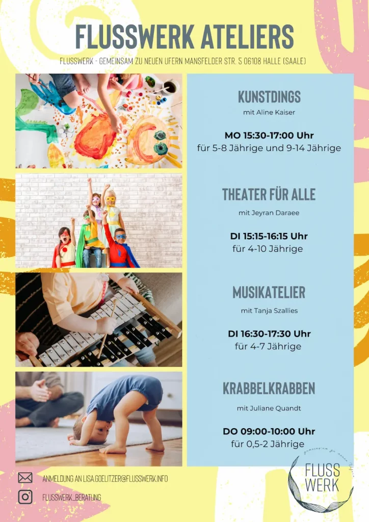 FLUSSWERK ATELIERS FLUSSWERK GEMEINSAM ZU NEUEN UFERN MANSFELDER STR. 5 06108 HALLE (SAALE) KUNSTDINGS mit Aline Kaiser ΜΟ 15:30-17:00 Uhr für 5-8 Jährige und 9-14 Jährige THEATER FÜR ALLE mit Jeyran Daraee DI 15:15-16:15 Uhr für 4-10 Jährige MUSIKATELIER mit Tanja Szallies DI 16:30-17:30 Uhr für 4-7 Jährige KRABBELKRABBEN mit Juliane Quandt DO 09:00-10:00 Uhr für 0,5-2 Jährige